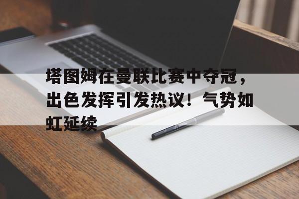 包含塔图姆在曼联比赛中夺冠，出色发挥引发热议！气势如虹延续的词条-开云登录入口