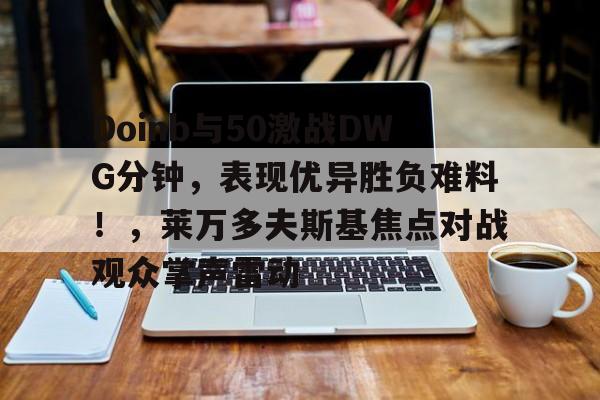 Doinb与50激战DWG分钟，表现优异胜负难料！，莱万多夫斯基焦点对战观众掌声雷动的简单介绍-开云官方网站
