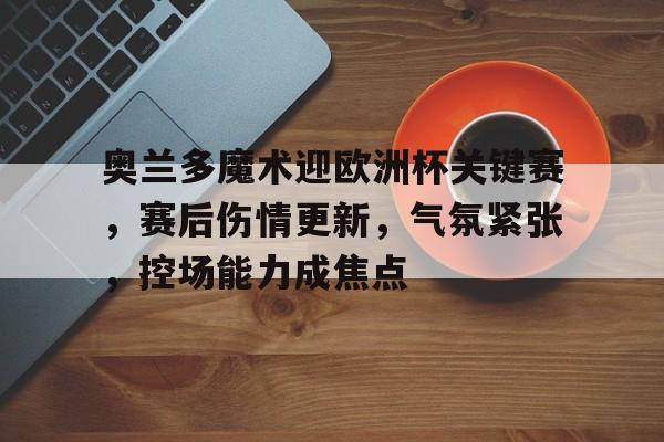 关于奥兰多魔术迎欧洲杯关键赛，赛后伤情更新，气氛紧张，控场能力成焦点的信息-开云官方网站