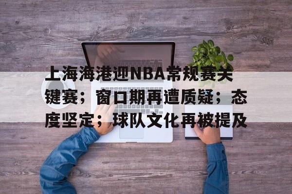关于上海海港迎NBA常规赛关键赛；窗口期再遭质疑；态度坚定；球队文化再被提及的信息-开云体育官方网站